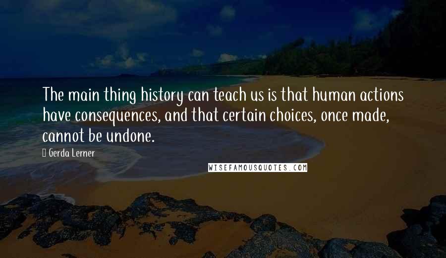 Gerda Lerner Quotes: The main thing history can teach us is that human actions have consequences, and that certain choices, once made, cannot be undone.