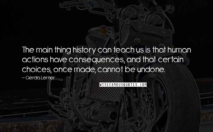 Gerda Lerner Quotes: The main thing history can teach us is that human actions have consequences, and that certain choices, once made, cannot be undone.