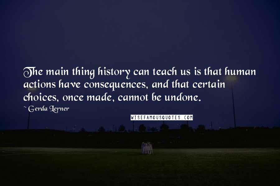 Gerda Lerner Quotes: The main thing history can teach us is that human actions have consequences, and that certain choices, once made, cannot be undone.