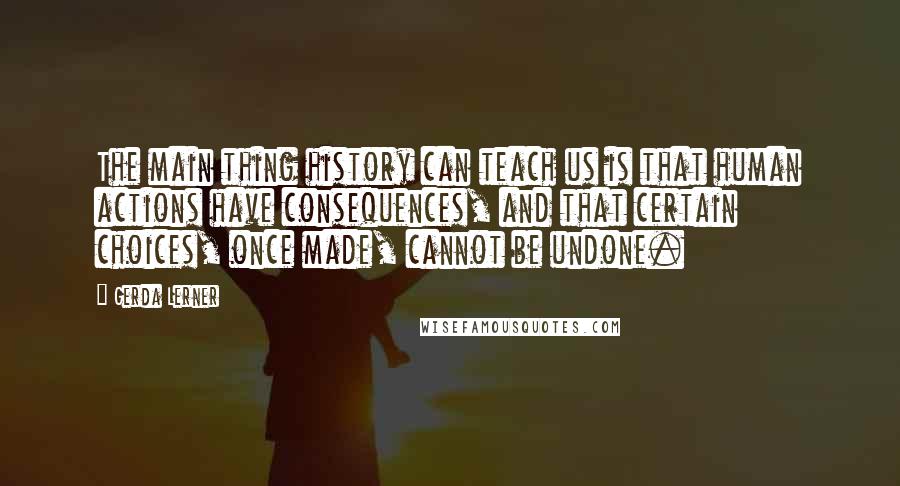 Gerda Lerner Quotes: The main thing history can teach us is that human actions have consequences, and that certain choices, once made, cannot be undone.