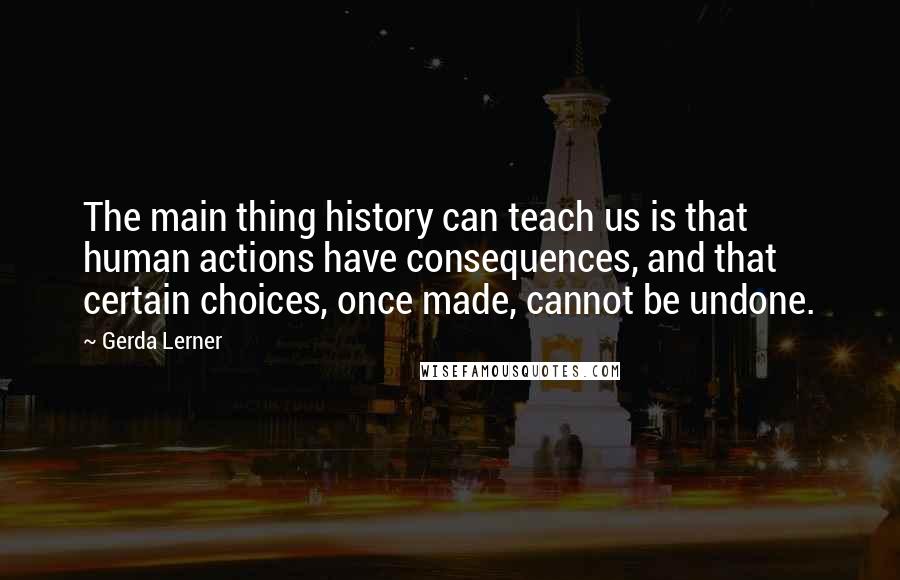 Gerda Lerner Quotes: The main thing history can teach us is that human actions have consequences, and that certain choices, once made, cannot be undone.