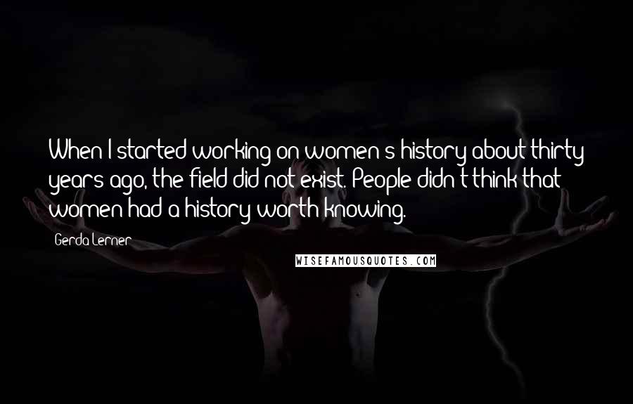 Gerda Lerner Quotes: When I started working on women's history about thirty years ago, the field did not exist. People didn't think that women had a history worth knowing.