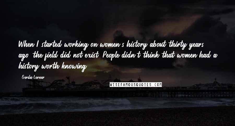 Gerda Lerner Quotes: When I started working on women's history about thirty years ago, the field did not exist. People didn't think that women had a history worth knowing.