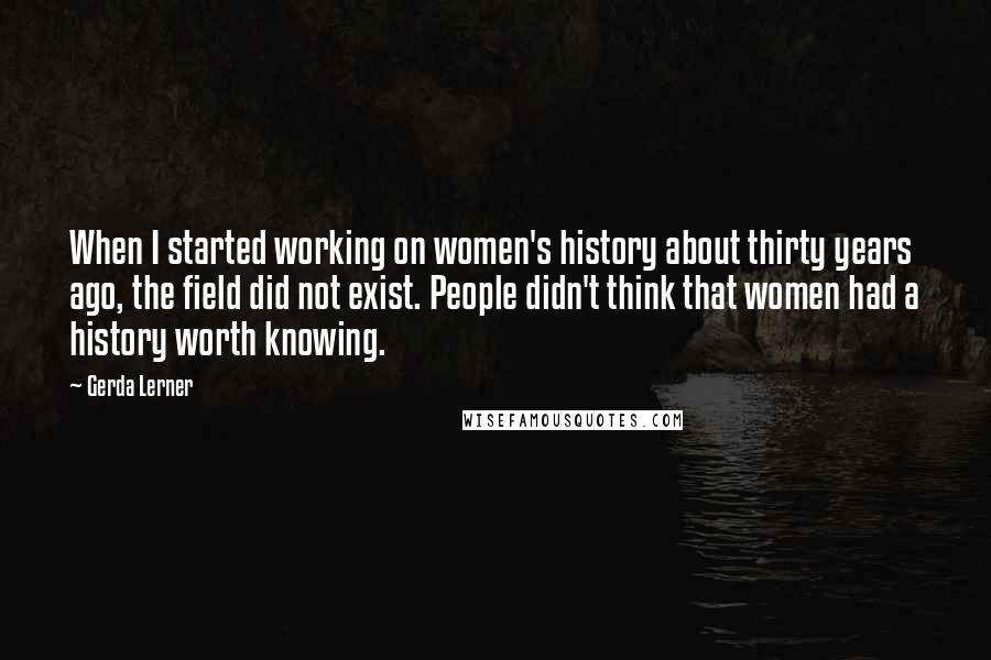 Gerda Lerner Quotes: When I started working on women's history about thirty years ago, the field did not exist. People didn't think that women had a history worth knowing.