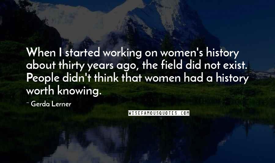 Gerda Lerner Quotes: When I started working on women's history about thirty years ago, the field did not exist. People didn't think that women had a history worth knowing.