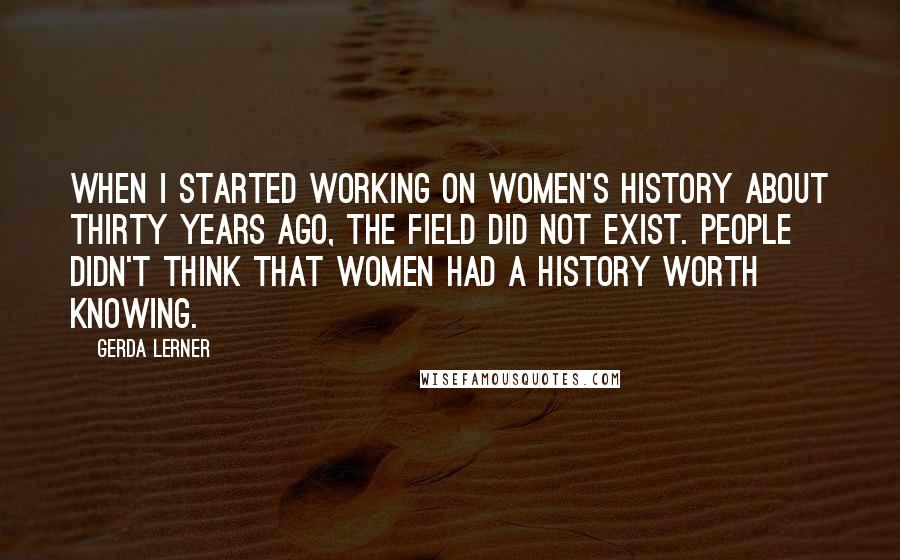 Gerda Lerner Quotes: When I started working on women's history about thirty years ago, the field did not exist. People didn't think that women had a history worth knowing.