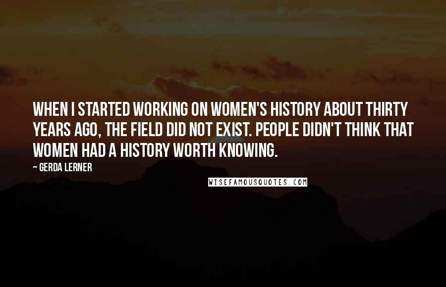 Gerda Lerner Quotes: When I started working on women's history about thirty years ago, the field did not exist. People didn't think that women had a history worth knowing.