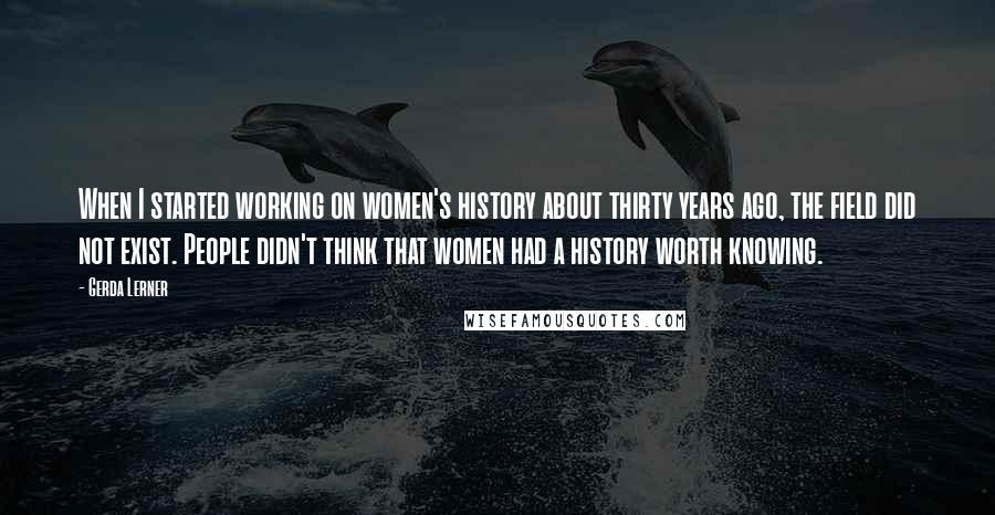 Gerda Lerner Quotes: When I started working on women's history about thirty years ago, the field did not exist. People didn't think that women had a history worth knowing.