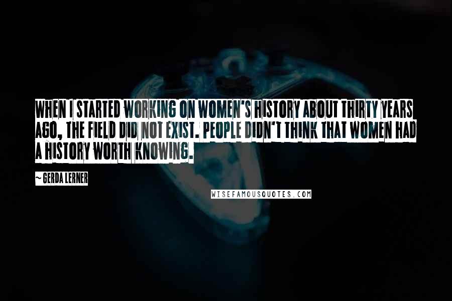 Gerda Lerner Quotes: When I started working on women's history about thirty years ago, the field did not exist. People didn't think that women had a history worth knowing.