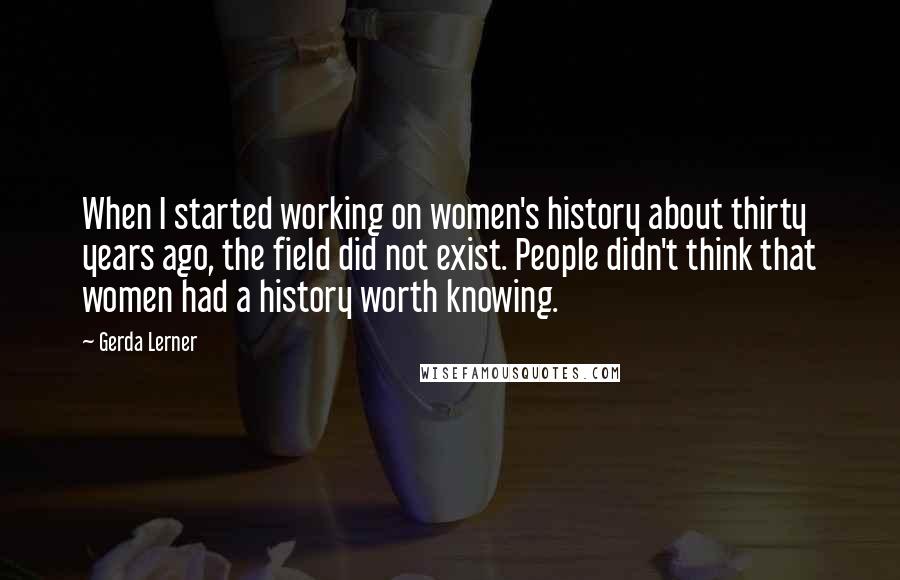 Gerda Lerner Quotes: When I started working on women's history about thirty years ago, the field did not exist. People didn't think that women had a history worth knowing.