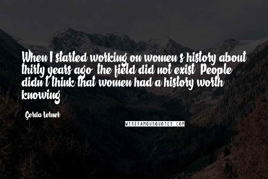 Gerda Lerner Quotes: When I started working on women's history about thirty years ago, the field did not exist. People didn't think that women had a history worth knowing.