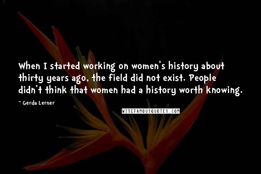 Gerda Lerner Quotes: When I started working on women's history about thirty years ago, the field did not exist. People didn't think that women had a history worth knowing.