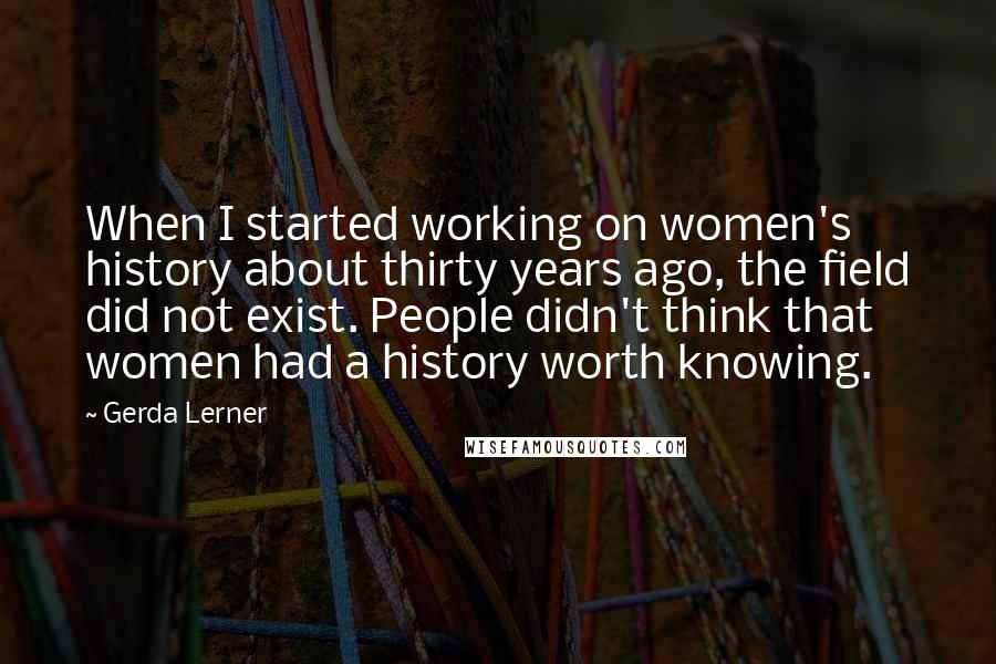 Gerda Lerner Quotes: When I started working on women's history about thirty years ago, the field did not exist. People didn't think that women had a history worth knowing.