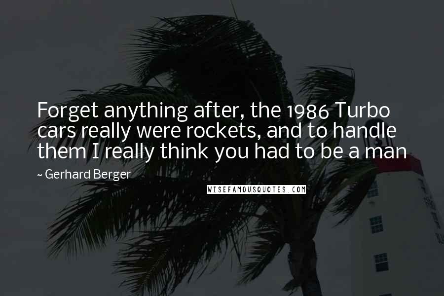 Gerhard Berger Quotes: Forget anything after, the 1986 Turbo cars really were rockets, and to handle them I really think you had to be a man