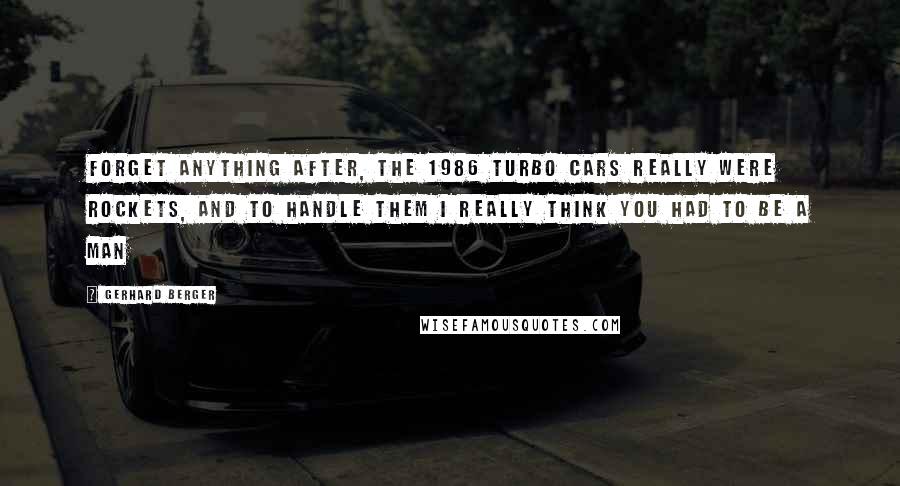 Gerhard Berger Quotes: Forget anything after, the 1986 Turbo cars really were rockets, and to handle them I really think you had to be a man