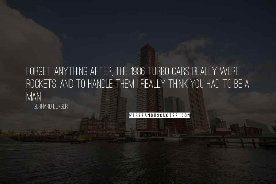 Gerhard Berger Quotes: Forget anything after, the 1986 Turbo cars really were rockets, and to handle them I really think you had to be a man
