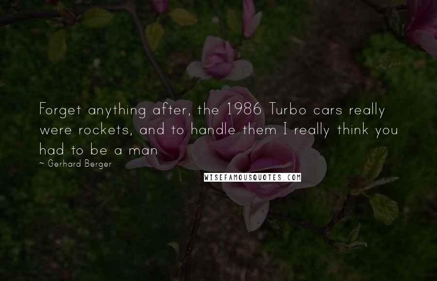 Gerhard Berger Quotes: Forget anything after, the 1986 Turbo cars really were rockets, and to handle them I really think you had to be a man