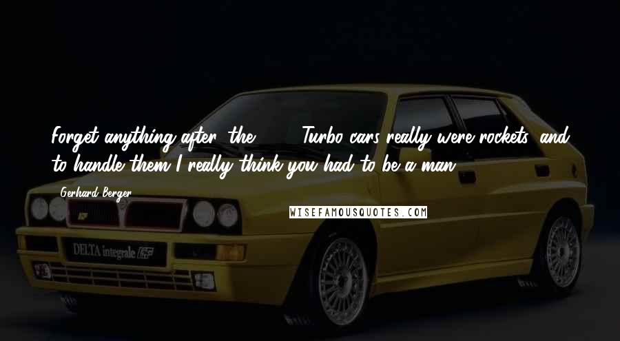 Gerhard Berger Quotes: Forget anything after, the 1986 Turbo cars really were rockets, and to handle them I really think you had to be a man