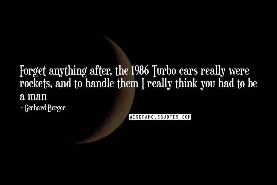 Gerhard Berger Quotes: Forget anything after, the 1986 Turbo cars really were rockets, and to handle them I really think you had to be a man