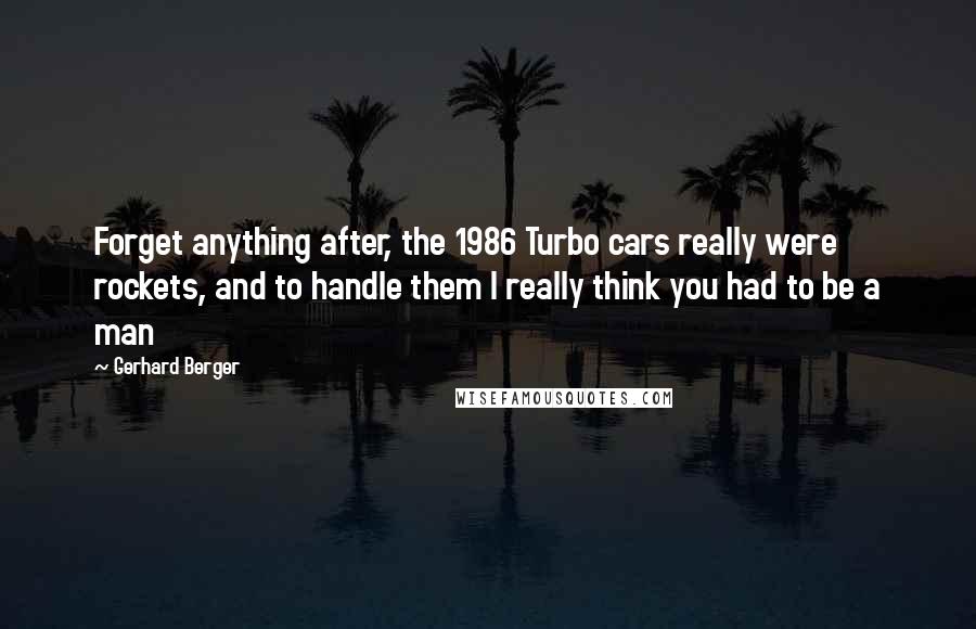 Gerhard Berger Quotes: Forget anything after, the 1986 Turbo cars really were rockets, and to handle them I really think you had to be a man