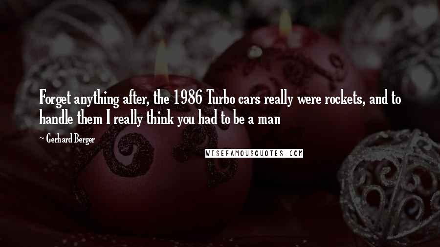 Gerhard Berger Quotes: Forget anything after, the 1986 Turbo cars really were rockets, and to handle them I really think you had to be a man