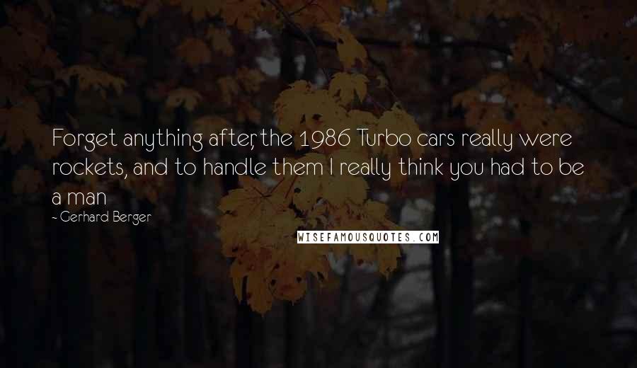 Gerhard Berger Quotes: Forget anything after, the 1986 Turbo cars really were rockets, and to handle them I really think you had to be a man