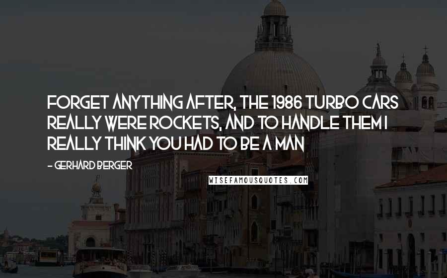 Gerhard Berger Quotes: Forget anything after, the 1986 Turbo cars really were rockets, and to handle them I really think you had to be a man