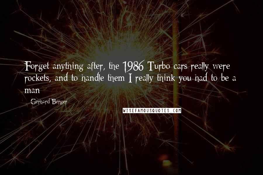 Gerhard Berger Quotes: Forget anything after, the 1986 Turbo cars really were rockets, and to handle them I really think you had to be a man