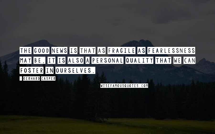 Gerhard Casper Quotes: The good news is that as fragile as fearlessness may be, it is also a personal quality that we can foster in ourselves.