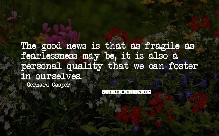 Gerhard Casper Quotes: The good news is that as fragile as fearlessness may be, it is also a personal quality that we can foster in ourselves.