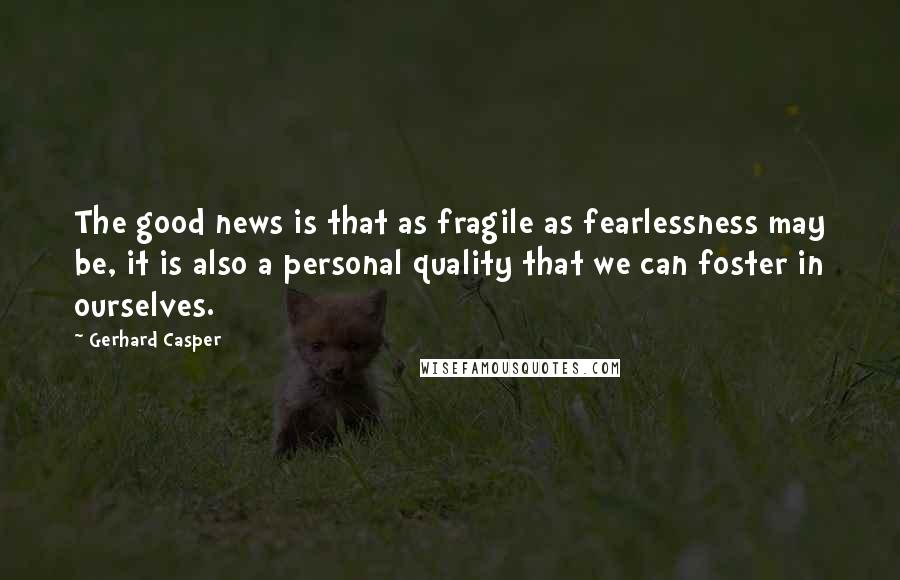 Gerhard Casper Quotes: The good news is that as fragile as fearlessness may be, it is also a personal quality that we can foster in ourselves.