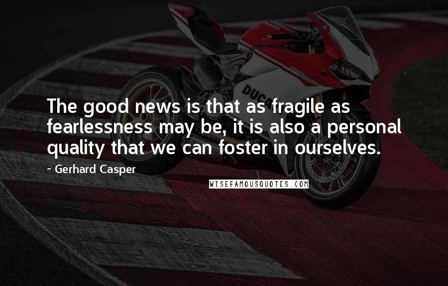 Gerhard Casper Quotes: The good news is that as fragile as fearlessness may be, it is also a personal quality that we can foster in ourselves.