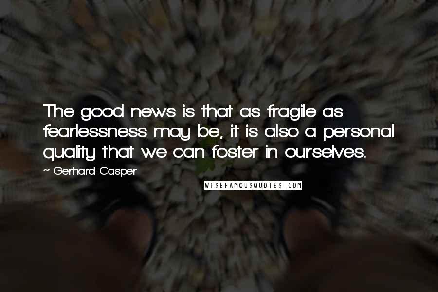 Gerhard Casper Quotes: The good news is that as fragile as fearlessness may be, it is also a personal quality that we can foster in ourselves.