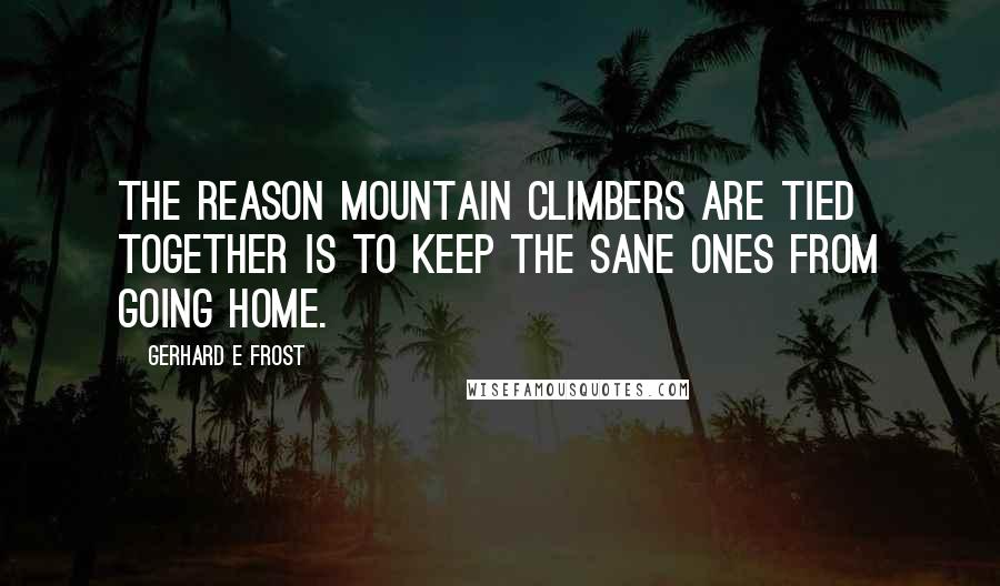 Gerhard E Frost Quotes: The reason mountain climbers are tied together is to keep the sane ones from going home.