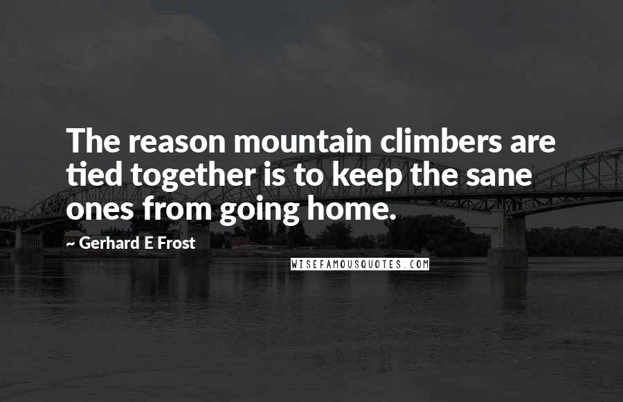 Gerhard E Frost Quotes: The reason mountain climbers are tied together is to keep the sane ones from going home.