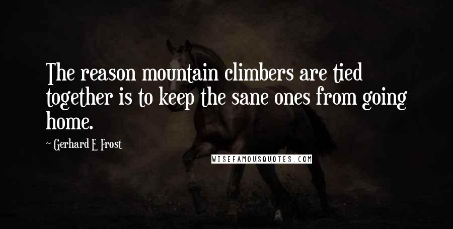 Gerhard E Frost Quotes: The reason mountain climbers are tied together is to keep the sane ones from going home.