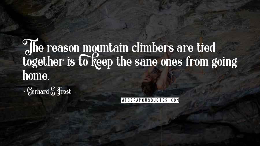 Gerhard E Frost Quotes: The reason mountain climbers are tied together is to keep the sane ones from going home.