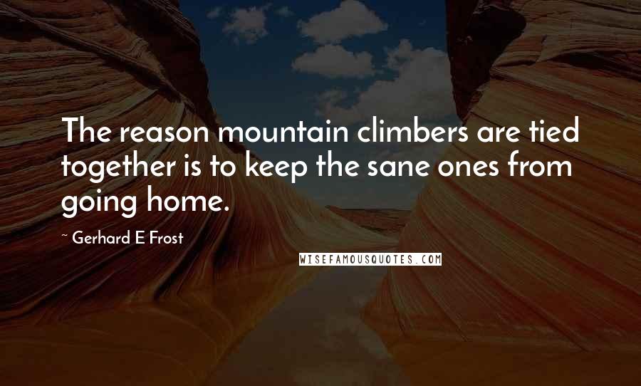 Gerhard E Frost Quotes: The reason mountain climbers are tied together is to keep the sane ones from going home.