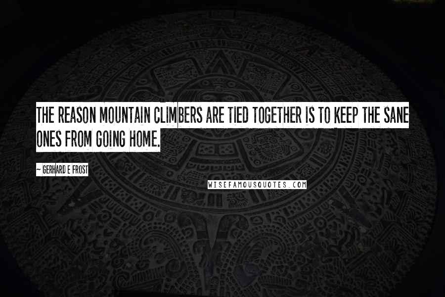 Gerhard E Frost Quotes: The reason mountain climbers are tied together is to keep the sane ones from going home.