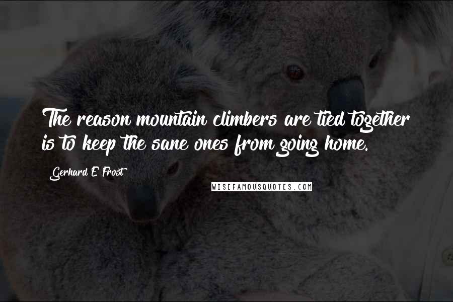 Gerhard E Frost Quotes: The reason mountain climbers are tied together is to keep the sane ones from going home.