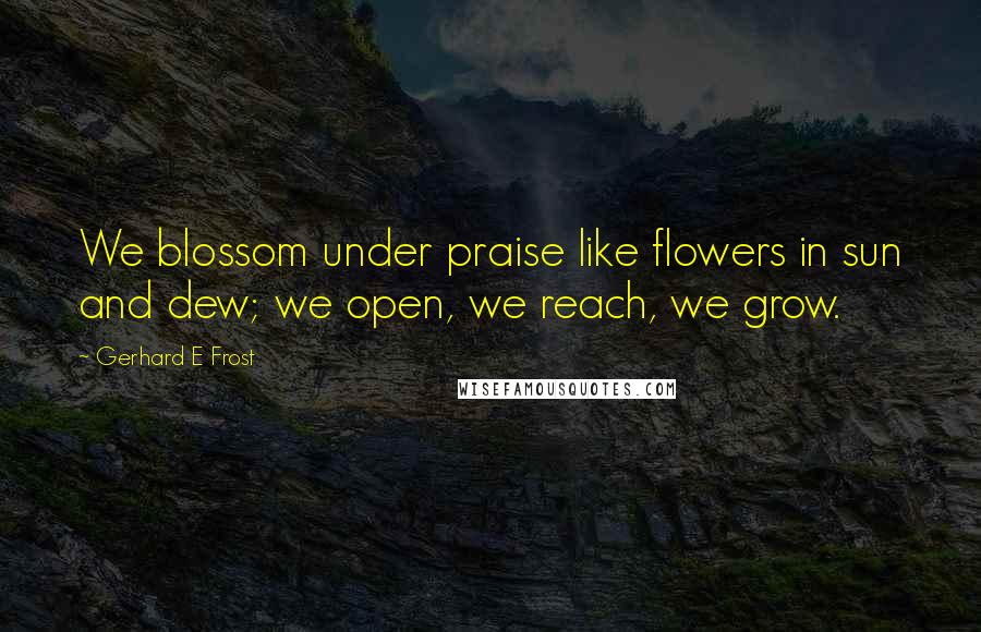 Gerhard E Frost Quotes: We blossom under praise like flowers in sun and dew; we open, we reach, we grow.