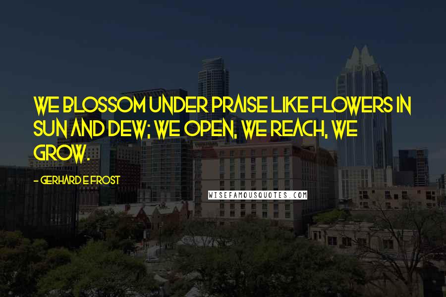 Gerhard E Frost Quotes: We blossom under praise like flowers in sun and dew; we open, we reach, we grow.