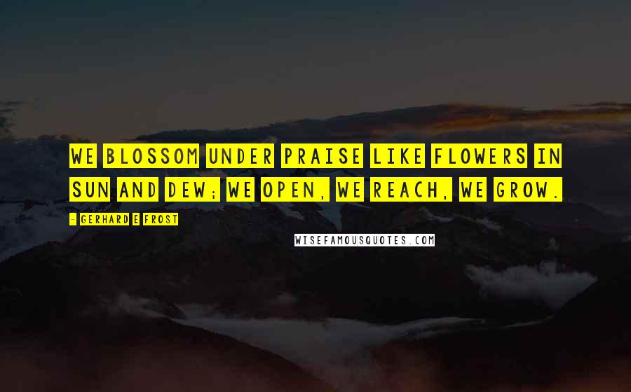 Gerhard E Frost Quotes: We blossom under praise like flowers in sun and dew; we open, we reach, we grow.