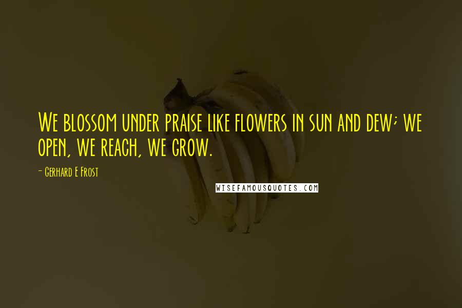 Gerhard E Frost Quotes: We blossom under praise like flowers in sun and dew; we open, we reach, we grow.