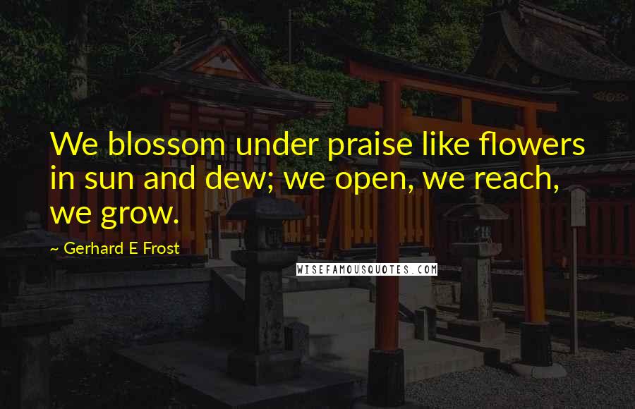 Gerhard E Frost Quotes: We blossom under praise like flowers in sun and dew; we open, we reach, we grow.