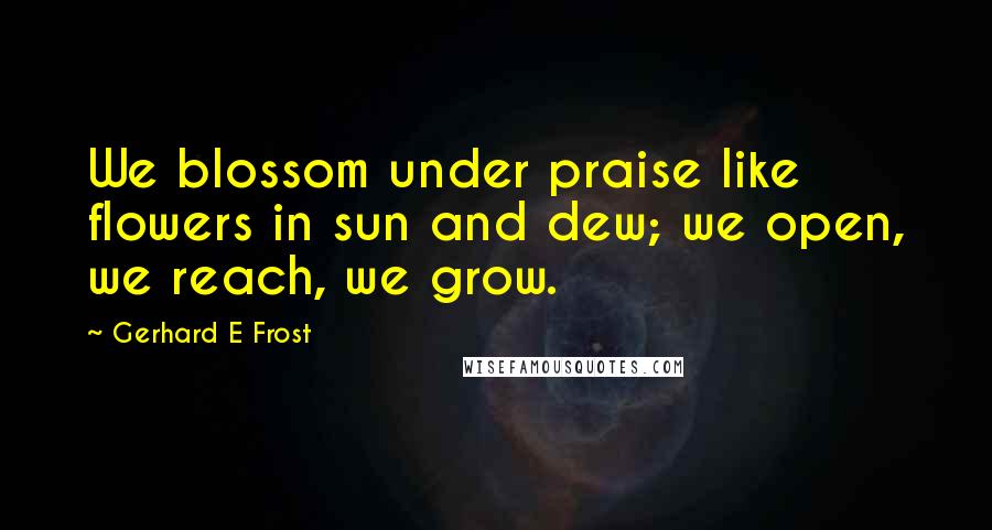 Gerhard E Frost Quotes: We blossom under praise like flowers in sun and dew; we open, we reach, we grow.