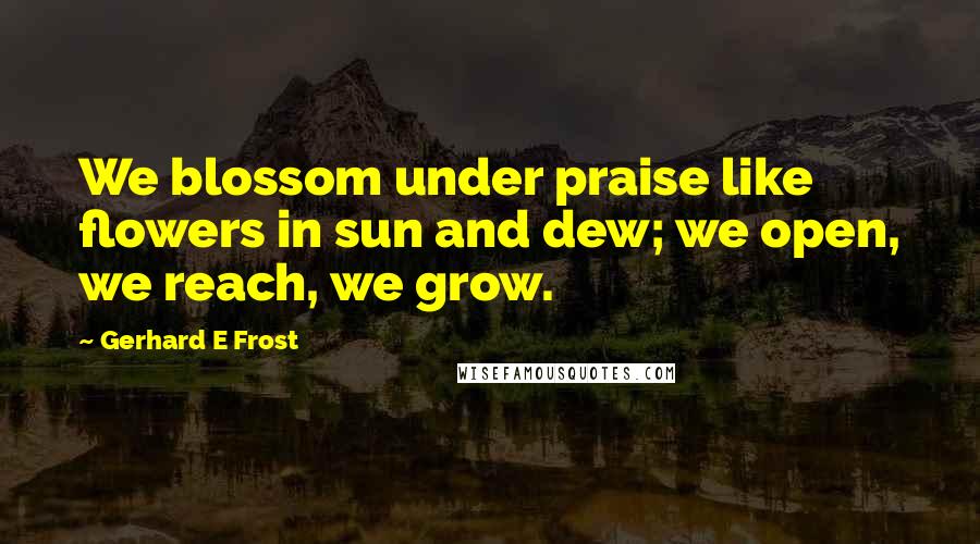 Gerhard E Frost Quotes: We blossom under praise like flowers in sun and dew; we open, we reach, we grow.