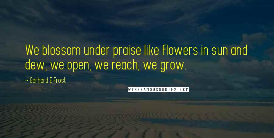 Gerhard E Frost Quotes: We blossom under praise like flowers in sun and dew; we open, we reach, we grow.