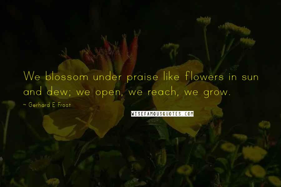 Gerhard E Frost Quotes: We blossom under praise like flowers in sun and dew; we open, we reach, we grow.