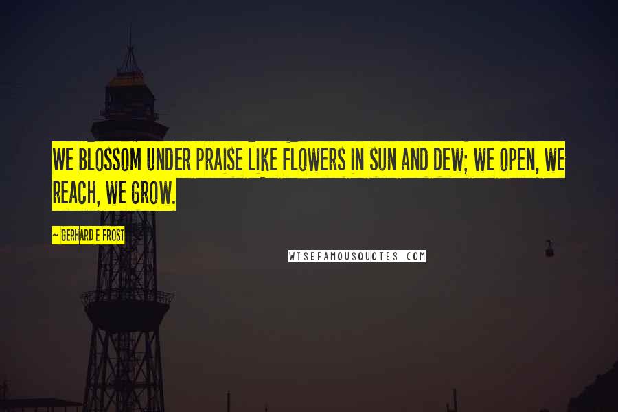 Gerhard E Frost Quotes: We blossom under praise like flowers in sun and dew; we open, we reach, we grow.